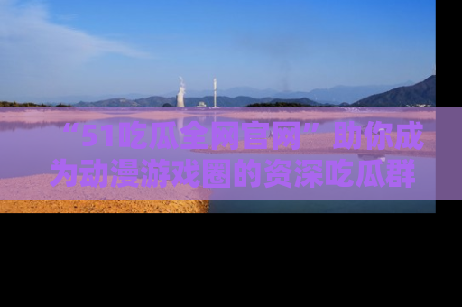 “51吃瓜全网官网”助你成为动漫游戏圈的资深吃瓜群众!