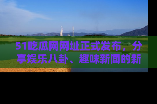 51吃瓜网网址正式发布，分享娱乐八卦、趣味新闻的新平台