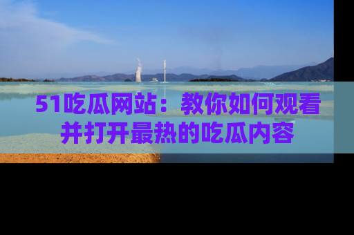 51吃瓜网站:教你如何观看并打开最热的吃瓜内容