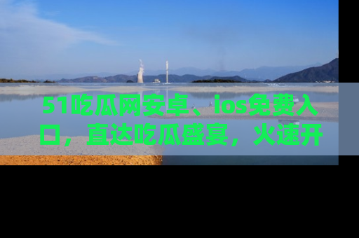 51吃瓜网安卓、ios免费入口，直达吃瓜盛宴，火速开启线上体验！