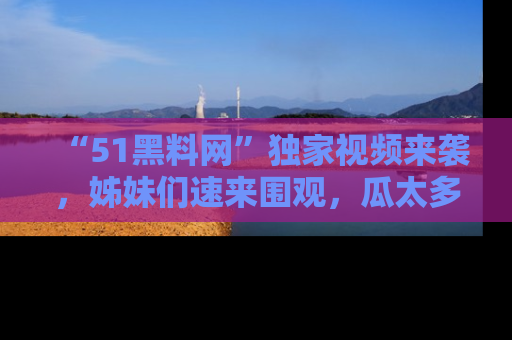 “51黑料网”独家视频来袭,姊妹们速来围观,瓜太多简直停不下来!