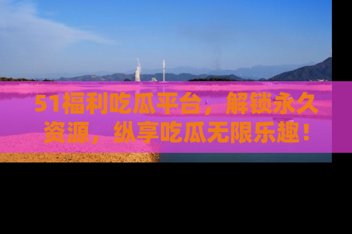 51福利吃瓜平台，解锁永久资源，纵享吃瓜无限乐趣！