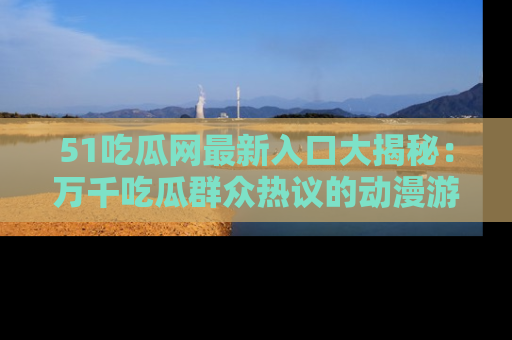 51吃瓜网最新入口大揭秘：万千吃瓜群众热议的动漫游戏事件