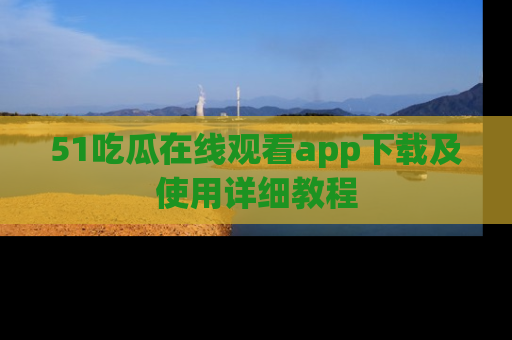 51吃瓜在线观看app下载及使用详细教程