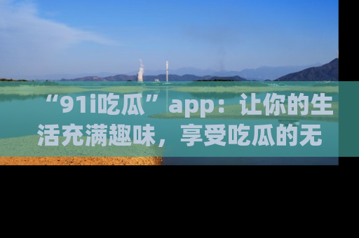 “91i吃瓜”app:让你的生活充满趣味,享受吃瓜的无限乐趣!