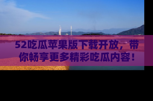 52吃瓜苹果版下载开放，带你畅享更多精彩吃瓜内容！