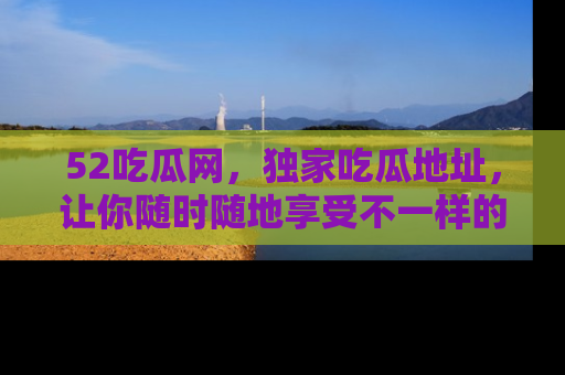 52吃瓜网，独家吃瓜地址，让你随时随地享受不一样的观看体验！