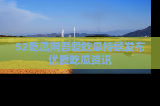 52吃瓜网吾爱吃瓜持续发布优质吃瓜资讯