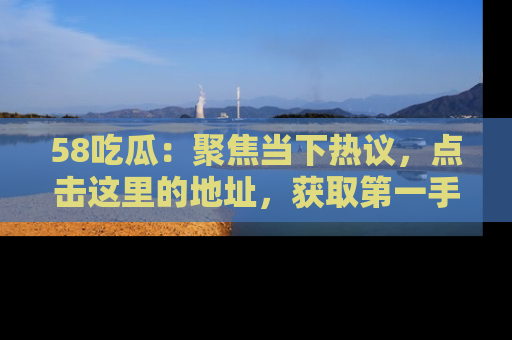 58吃瓜：聚焦当下热议，点击这里的地址，获取第一手的八卦信息！