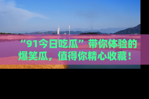 “91今日吃瓜”带你体验的爆笑瓜,值得你精心收藏!