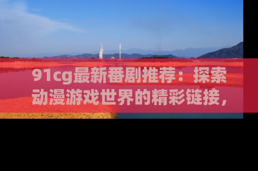 91cg最新番剧推荐：探索动漫游戏世界的精彩链接，尽在此处！