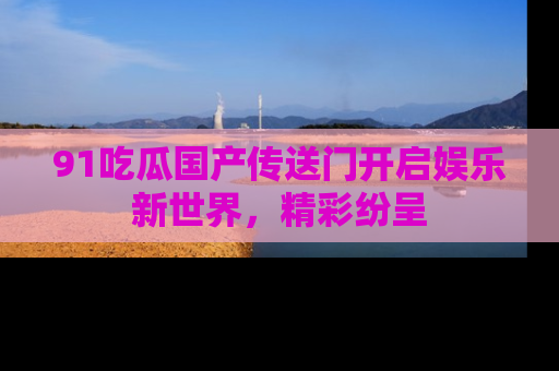 91吃瓜国产传送门开启娱乐新世界，精彩纷呈