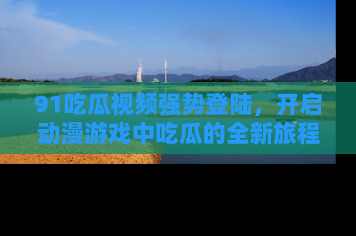 91吃瓜视频强势登陆，开启动漫游戏中吃瓜的全新旅程！
