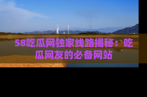 58吃瓜网独家线路揭秘：吃瓜网友的必备网站