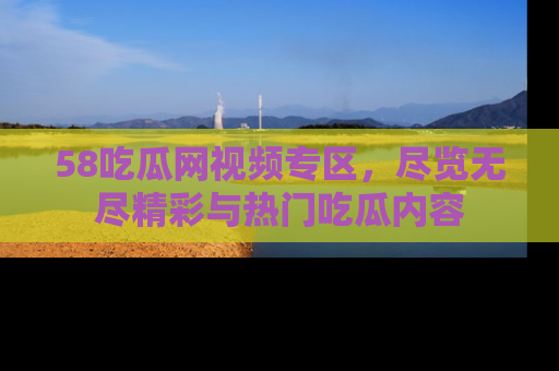 58吃瓜网视频专区，尽览无尽精彩与热门吃瓜内容