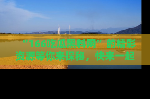 “166吃瓜黑料网”的精彩资源等你来探秘,快来一起吃瓜吧!