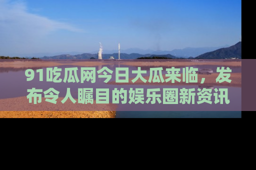 91吃瓜网今日大瓜来临，发布令人瞩目的娱乐圈新资讯！