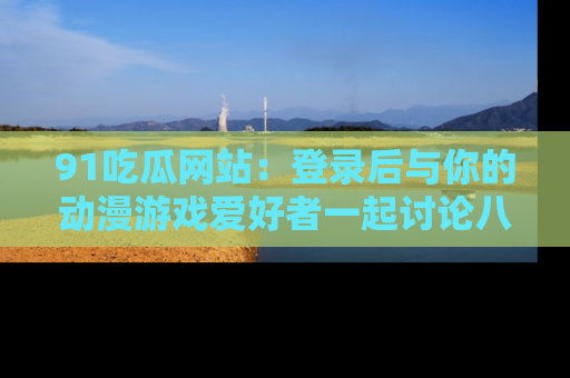 91吃瓜网站：登录后与你的动漫游戏爱好者一起讨论八卦！