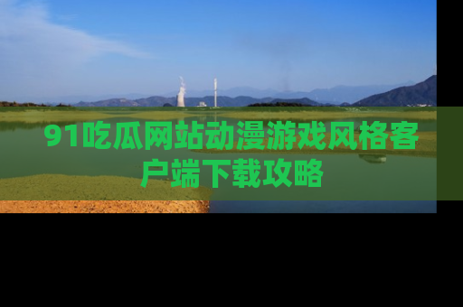 91吃瓜网站动漫游戏风格客户端下载攻略