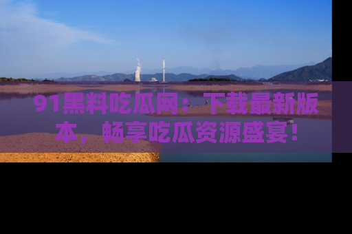 91黑料吃瓜网：下载最新版本，畅享吃瓜资源盛宴！