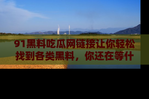 91黑料吃瓜网链接让你轻松找到各类黑料，你还在等什么呢？