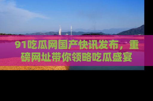 91吃瓜网国产快讯发布，重磅网址带你领略吃瓜盛宴