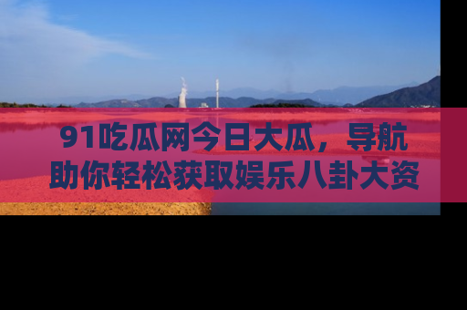91吃瓜网今日大瓜，导航助你轻松获取娱乐八卦大资讯
