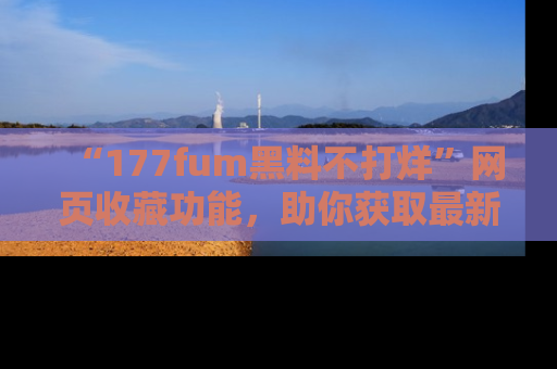 “177fum黑料不打烊”网页收藏功能,助你获取最新黑料动态