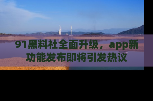 91黑料社全面升级，app新功能发布即将引发热议