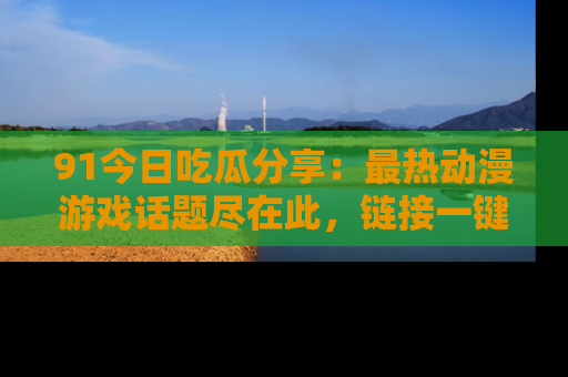 91今日吃瓜分享：最热动漫游戏话题尽在此，链接一键畅游！