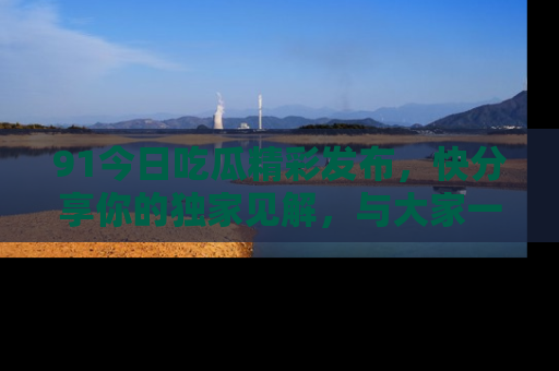 91今日吃瓜精彩发布，快分享你的独家见解，与大家一起讨论吧！