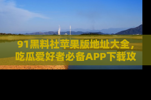 91黑料社苹果版地址大全，吃瓜爱好者必备APP下载攻略