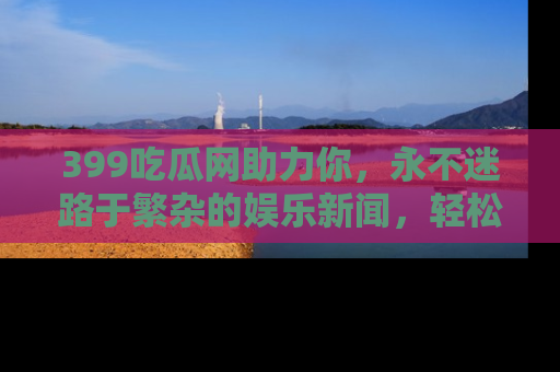 399吃瓜网助力你，永不迷路于繁杂的娱乐新闻，轻松追踪热点！
