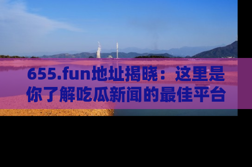 655.fun地址揭晓：这里是你了解吃瓜新闻的最佳平台，快来探索吧！