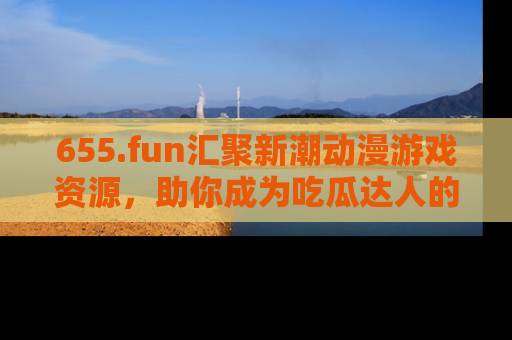 655.fun汇聚新潮动漫游戏资源，助你成为吃瓜达人的必备平台！