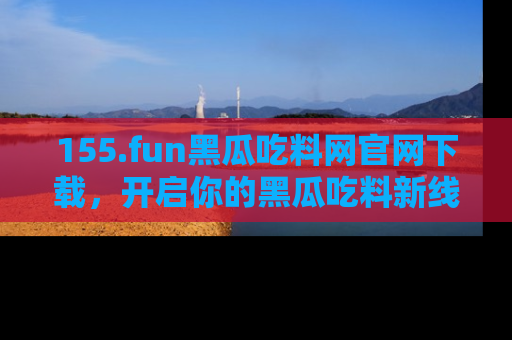 155.fun黑瓜吃料网官网下载，开启你的黑瓜吃料新线路，轻松找到入口！