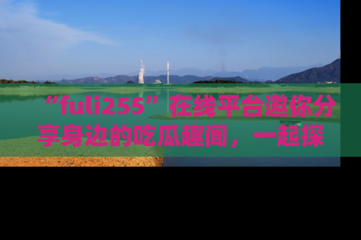 “fuli255”在线平台邀你分享身边的吃瓜趣闻,一起探索生活的小秘密!