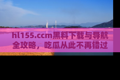 hl155.ccm黑料下载与导航全攻略，吃瓜从此不再错过任何热点