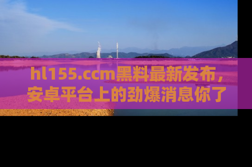 hl155.ccm黑料最新发布，安卓平台上的劲爆消息你了解了吗？