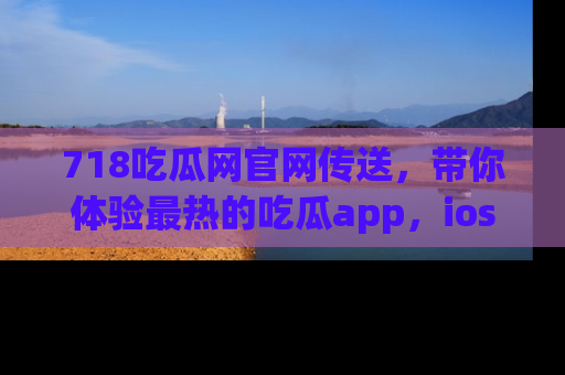 718吃瓜网官网传送，带你体验最热的吃瓜app，ios用户必备哦！