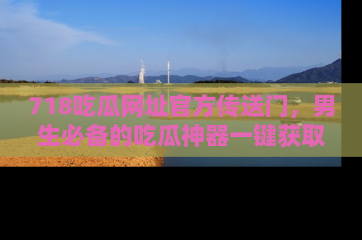 718吃瓜网址官方传送门，男生必备的吃瓜神器一键获取！
