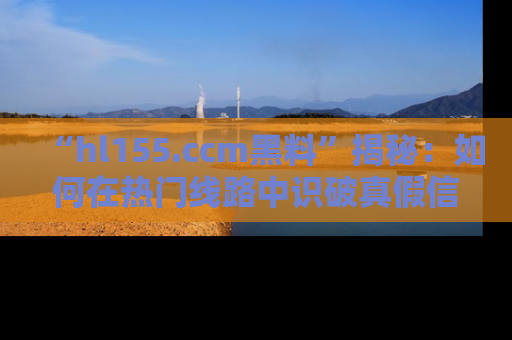 “hl155.ccm黑料”揭秘:如何在热门线路中识破真假信息