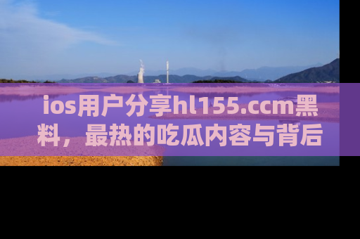 ios用户分享hl155.ccm黑料，最热的吃瓜内容与背后的真实事件！