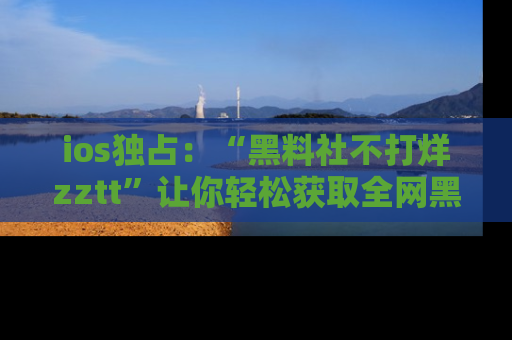 ios独占：“黑料社不打烊zztt”让你轻松获取全网黑料信息，不容错过！