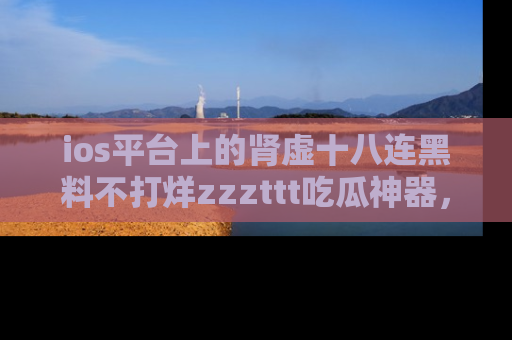 ios平台上的肾虚十八连黑料不打烊zzzttt吃瓜神器，你绝对不能错过