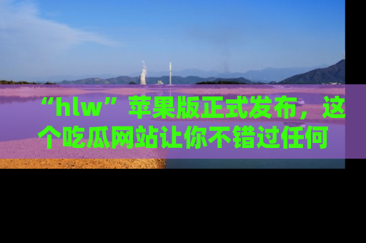 “hlw”苹果版正式发布,这个吃瓜网站让你不错过任何热议话题!