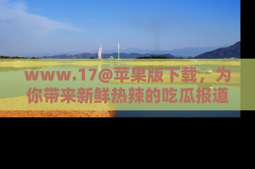 www.17@苹果版下载，为你带来新鲜热辣的吃瓜报道，尽情享受！