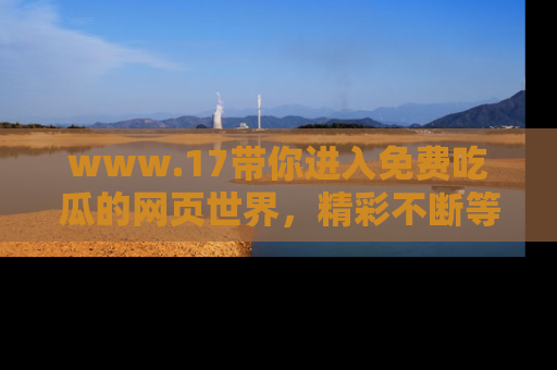 www.17带你进入免费吃瓜的网页世界，精彩不断等着你！