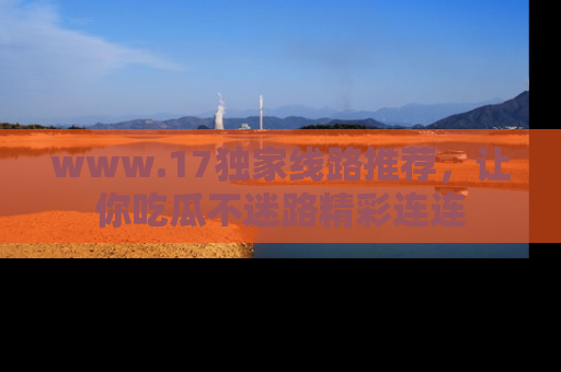 www.17独家线路推荐，让你吃瓜不迷路精彩连连