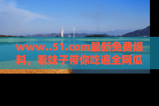 www..51.com最新免费爆料，看妹子带你吃遍全网瓜！